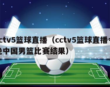 cctv5篮球直播（cctv5篮球直播今晚中国男篮比赛结果）