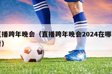 直播跨年晚会（直播跨年晚会2024在哪里看）