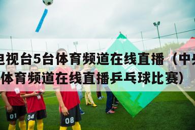 中央电视台5台体育频道在线直播（中央电视台5台体育频道在线直播乒乓球比赛）