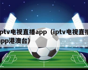 iptv电视直播app（iptv电视直播app港澳台）